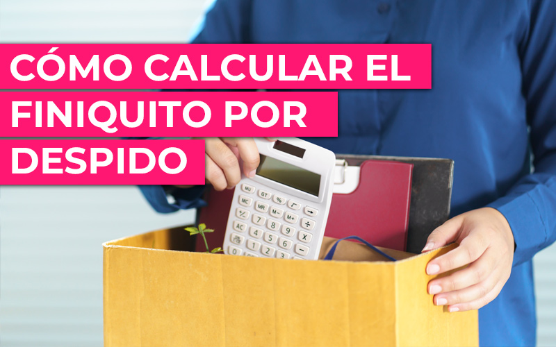 ¿Cómo calcular el finiquito por despido? ¿Cómo calcular el finiquito por despido?